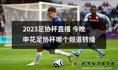2023足协杯直播 今晚申花足协杯哪个频道转播