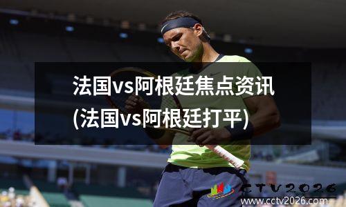 法国vs阿根廷焦点资讯(法国vs阿根廷打平)