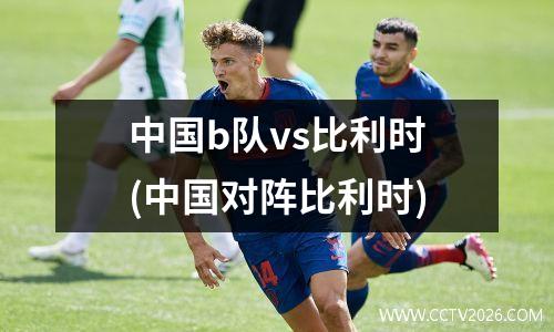 中国b队vs比利时(中国对阵比利时)