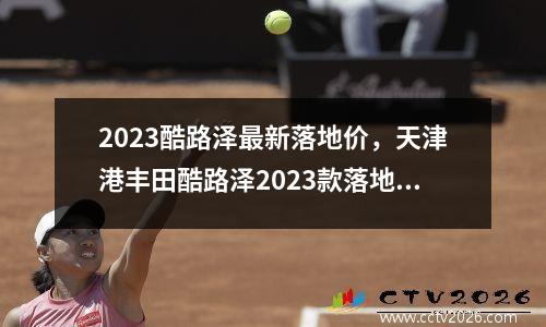 2023酷路泽最新落地价，天津港丰田酷路泽2023款落地价