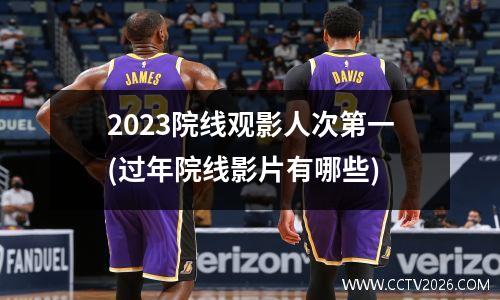 2023院线观影人次第一(过年院线影片有哪些)