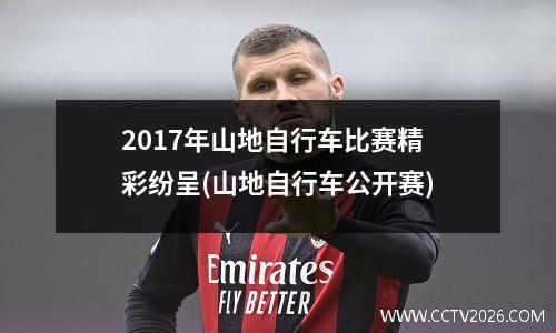 2017年山地自行车比赛精彩纷呈(山地自行车公开赛)