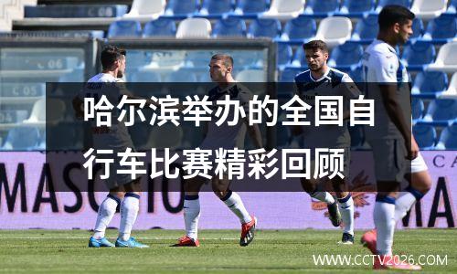 哈尔滨举办的全国自行车比赛精彩回顾
