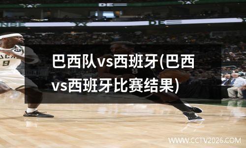 巴西队vs西班牙(巴西vs西班牙比赛结果)