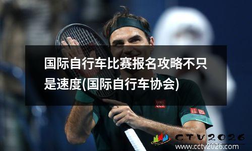 国际自行车比赛报名攻略不只是速度(国际自行车协会)