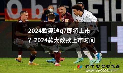 2024款奥迪q7即将上市？2024款大改款上市时间