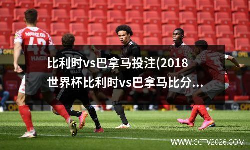 比利时vs巴拿马投注(2018世界杯比利时vs巴拿马比分)