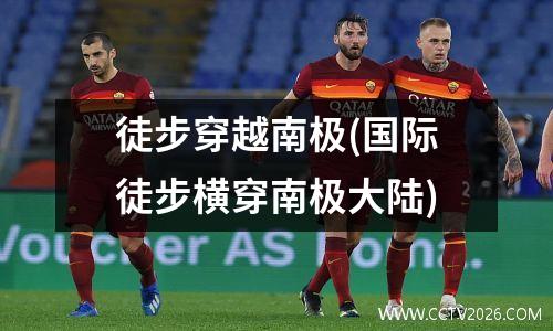 徒步穿越南极(国际徒步横穿南极大陆)