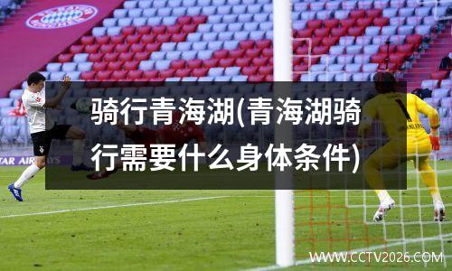 骑行青海湖(青海湖骑行需要什么身体条件)