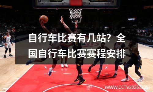 自行车比赛有几站？全国自行车比赛赛程安排