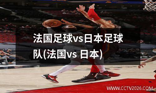 法国足球vs日本足球队(法国vs 日本)