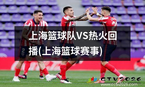 上海篮球队VS热火回播(上海篮球赛事)