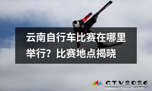 云南自行车比赛在哪里举行？比赛地点揭晓