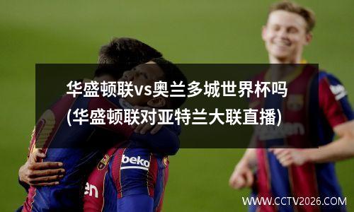华盛顿联vs奥兰多城世界杯吗(华盛顿联对亚特兰大联直播)