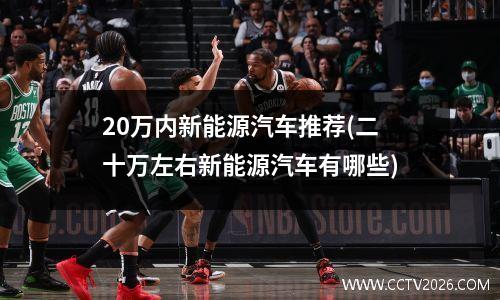 20万内新能源汽车推荐(二十万左右新能源汽车有哪些)