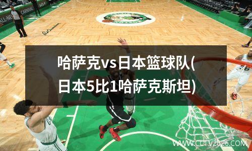 哈萨克vs日本篮球队(日本5比1哈萨克斯坦)