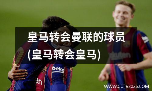 皇马转会曼联的球员(皇马转会皇马)