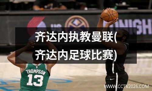 齐达内执教曼联(齐达内足球比赛)