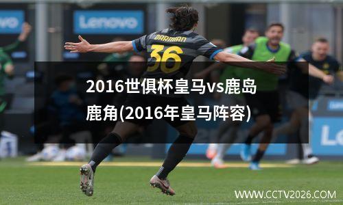 2016世俱杯皇马vs鹿岛鹿角(2016年皇马阵容)