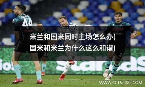 米兰和国米同时主场怎么办(国米和米兰为什么这么和谐)