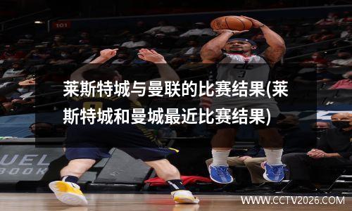 莱斯特城与曼联的比赛结果(莱斯特城和曼城最近比赛结果)