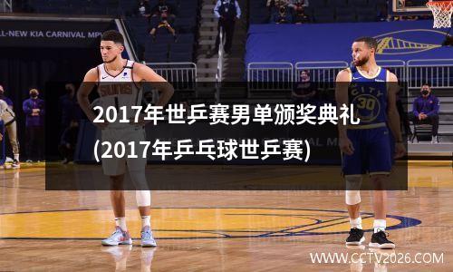 2017年世乒赛男单颁奖典礼(2017年乒乓球世乒赛)