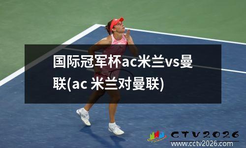 国际冠军杯ac米兰vs曼联(ac 米兰对曼联)
