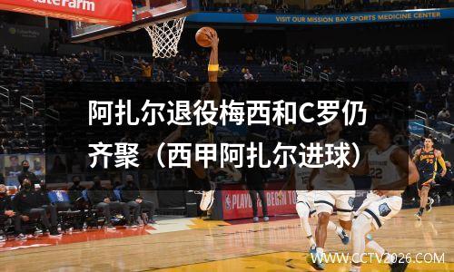 阿扎尔退役梅西和C罗仍齐聚（西甲阿扎尔进球）