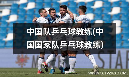 中国队乒乓球教练(中国国家队乒乓球教练)