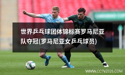 世界乒乓球团体锦标赛罗马尼亚队夺冠(罗马尼亚女乒乓球员)