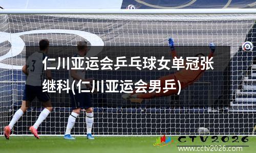 仁川亚运会乒乓球女单冠张继科(仁川亚运会男乒)