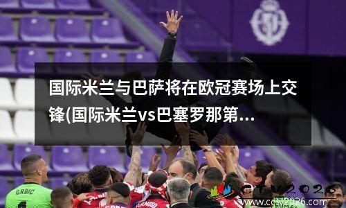 国际米兰与巴萨将在欧冠赛场上交锋(国际米兰vs巴塞罗那第二回合)