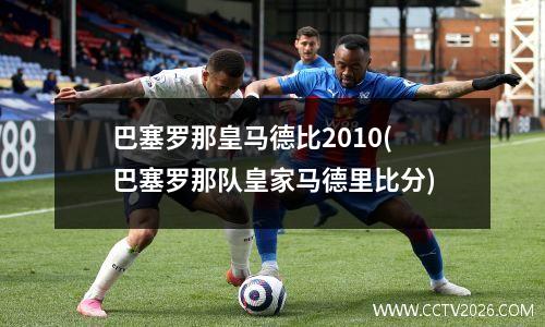 巴塞罗那皇马德比2010(巴塞罗那队皇家马德里比分)