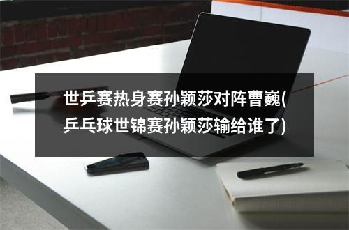 世乒赛热身赛孙颖莎对阵曹巍(乒乓球世锦赛孙颖莎输给谁了)