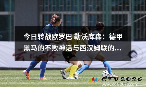今日转战欧罗巴 勒沃库森：德甲黑马的不败神话与西汉姆联的坚韧挑战