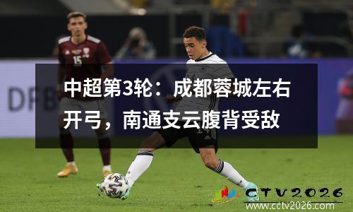 中超第3轮：成都蓉城左右开弓，南通支云腹背受敌