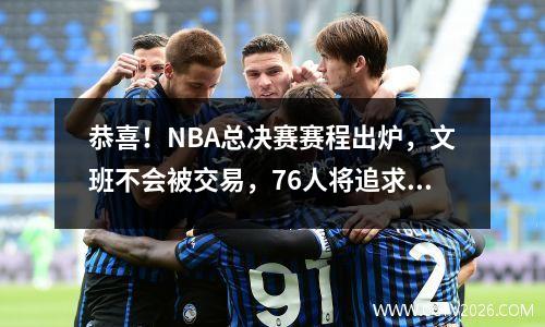 恭喜！NBA总决赛赛程出炉，文班不会被交易，76人将追求27+6巨星
