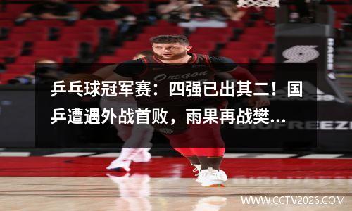 乒乓球冠军赛：四强已出其二！国乒遭遇外战首败，雨果再战樊振东