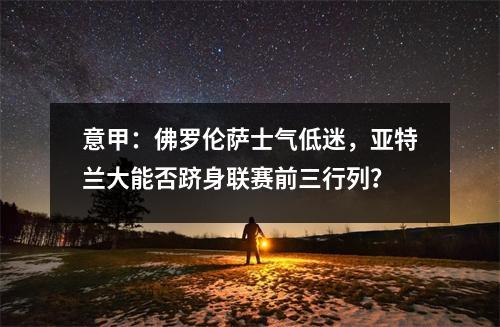 意甲：佛罗伦萨士气低迷，亚特兰大能否跻身联赛前三行列？
