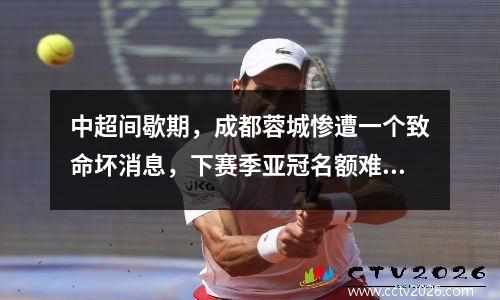 中超间歇期，成都蓉城惨遭一个致命坏消息，下赛季亚冠名额难保了