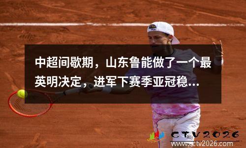 中超间歇期，山东鲁能做了一个最英明决定，进军下赛季亚冠稳了