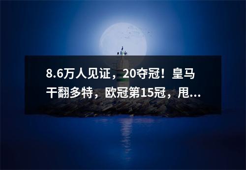 8.6万人见证，20夺冠！皇马干翻多特，欧冠第15冠，甩开米兰8冠