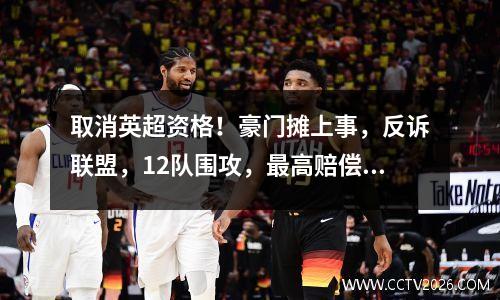 取消英超资格！豪门摊上事，反诉联盟，12队围攻，最高赔偿10亿
