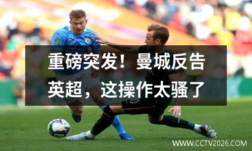 重磅突发！曼城反告英超，这操作太骚了