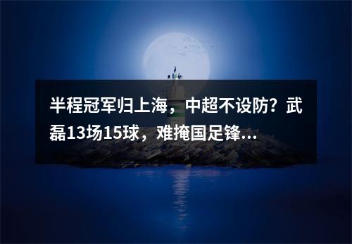 半程冠军归上海，中超不设防？武磊13场15球，难掩国足锋无力现状