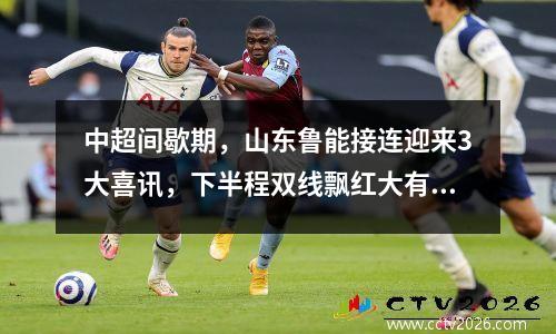中超间歇期，山东鲁能接连迎来3大喜讯，下半程双线飘红大有希望