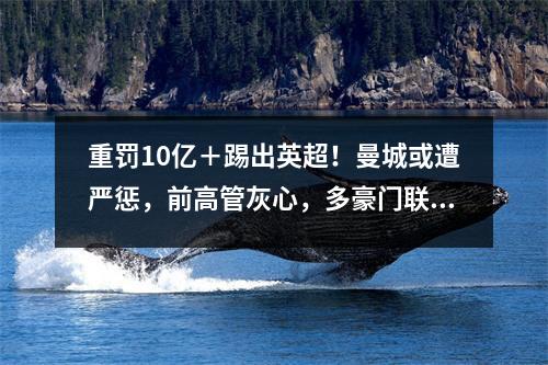 重罚10亿＋踢出英超！曼城或遭严惩，前高管灰心，多豪门联合举