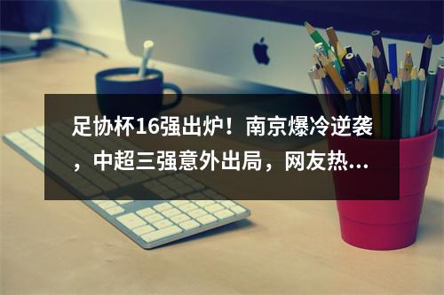 足协杯16强出炉！南京爆冷逆袭，中超三强意外出局，网友热议不断