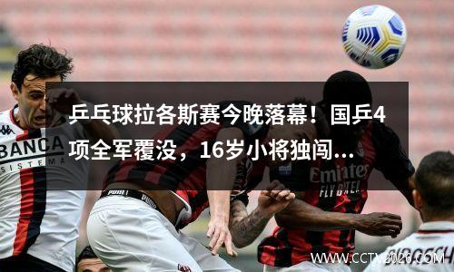 乒乓球拉各斯赛今晚落幕！国乒4项全军覆没，16岁小将独闯决赛