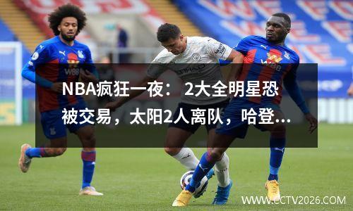 NBA疯狂一夜： 2大全明星恐被交易，太阳2人离队，哈登或签3年1亿